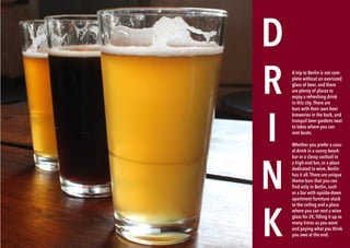 130 BERLINSIGHTS BERLINSIGHTS 131
D
R
I
N
K
A trip to Berlin is not com-
plete without an oversized
glass of beer, and there
are plenty of places to
enjoy a refreshing drink
in this city.There are
bars with their own beer
breweries in the back, and
tranquil beer gardens next
to lakes where you can
rent boats.
Whether you prefer a casu-
al drink in a sunny beach
bar or a classy cocktail in
a high-end bar, or a place
dedicated to wine, Berlin
has it all.There are unique
theme bars that you can
find only in Berlin, such
as a bar with upside-down
apartment furniture stuck
to the ceiling and a place
where you can rent a wine
glass for 2€, filling it up as
many times as you want
and paying what you think
you owe at the end.
 