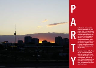 142 BERLINSIGHTS BERLINSIGHTS 143
P
A
R
T
Y
Berlin boasts an impressive
collection of some of the most
unique clubs in Europe. Known
for their strict door policies and
their love of techno music, you
can choose from the top picks
of venue – such as a former
indoor swimming pool, aban-
doned mansions, beach bars, or
the infamous Berghain (which
is known for not letting people
in, but it’s worth a shot just to
say you tried).
Impressive venues aside, if you
are not a techno fan, smaller
clubs can provide indie music
and some 90s hits that you can
dance along to.There are so
many choices that you could go
somewhere new every single
night and never have the same
experience twice.
 