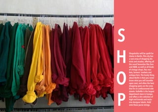 154 BERLINSIGHTS BERLINSIGHTS 155
S
H
O
P
Shopaholics will be spoilt for
choice in Berlin.This city has
a vast array of shopping dis-
tricts and arcades, offering all
the usual favourites like Zara
and H&M, as well as all kinds
of vintage shops, flea mar-
kets, farmers’ markets and
antique fairs.The lovely thing
about Berlin is that you never
know what you will stumble
upon next, and often the best
shopping spots are the ones
that lie on undiscovered side
streets. KaDeWe is the largest
department store in Europe,
and offers a chic selection of
high end brands and exclu-
sive designer labels. Hold
onto those purse strings.
 