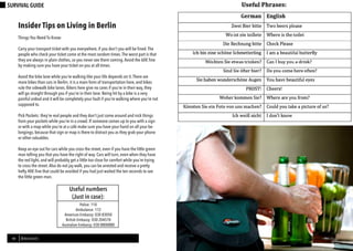 Berl-INsight 15
DRINK
14 BERLINSIGHTS
SURVIVAL GUIDE
Insider Tips on Living in Berlin
Things You Need To Know:
Carry your transport ticket with you everywhere, if you don’t you will be fined.The
people who check your ticket come at the most random times.The worst part is that
they are always in plain clothes, so you never see them coming.Avoid the 60€ fine
by making sure you have your ticket on you at all times.
Avoid the bike lane while you’re walking like your life depends on it.There are
more bikes than cars in Berlin; it is a main form of transportation here, and bikes
rule the sidewalk bike lanes. Bikers here give no cares if you’re in their way, they
will go straight through you if you’re in their lane. Being hit by a bike is a very
painful ordeal and it will be completely your fault if you’re walking where you’re not
supposed to.
Pick Pockets: they’re real people and they don’t just come around and nick things
from your pockets while you’re in a crowd. If someone comes up to you with a sign
or with a map while you’re at a café make sure you have your hand on all your be-
longings, because that sign or map is there to distract you as they grab your phone
or other valuables.
Keep an eye out for cars while you cross the street, even if you have the little green
man telling you that you have the right of way. Cars will turn, even when they have
the red light, and will probably get a little too close for comfort while you’re trying
to cross the street.Also do not jay walk, you can be arrested and receive a pretty
hefty 40€ fine that could be avoided if you had just waited the ten seconds to see
the little green man.
Police: 110
Ambulance: 112
American Embassy: 030 83050
British Embassy: 030 204570
Australian Embassy: 030 8800880
Useful numbers
(Just in case):
 