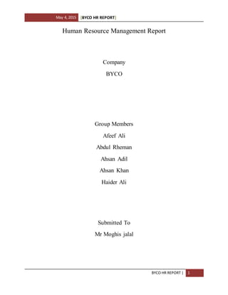 May 4, 2015 [BYCO HR REPORT]
BYCO HR REPORT | 1
Human Resource Management Report
Company
BYCO
Group Members
Afeef Ali
Abdul Rheman
Ahsan Adil
Ahsan Khan
Haider Ali
Submitted To
Mr Moghis jalal
 