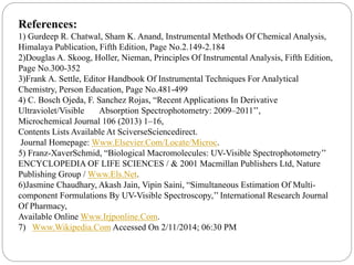 References:
1) Gurdeep R. Chatwal, Sham K. Anand, Instrumental Methods Of Chemical Analysis,
Himalaya Publication, Fifth Edition, Page No.2.149-2.184
2)Douglas A. Skoog, Holler, Nieman, Principles Of Instrumental Analysis, Fifth Edition,
Page No.300-352
3)Frank A. Settle, Editor Handbook Of Instrumental Techniques For Analytical
Chemistry, Person Education, Page No.481-499
4) C. Bosch Ojeda, F. Sanchez Rojas, “Recent Applications In Derivative
Ultraviolet/Visible Absorption Spectrophotometry: 2009–2011’’,
Microchemical Journal 106 (2013) 1–16,
Contents Lists Available At SciverseSciencedirect.
Journal Homepage: Www.Elsevier.Com/Locate/Microc.
5) Franz-XaverSchmid, “Biological Macromolecules: UV-Visible Spectrophotometry’’
ENCYCLOPEDIA OF LIFE SCIENCES / & 2001 Macmillan Publishers Ltd, Nature
Publishing Group / Www.Els.Net.
6)Jasmine Chaudhary, Akash Jain, Vipin Saini, “Simultaneous Estimation Of Multi-
component Formulations By UV-Visible Spectroscopy,’’ International Research Journal
Of Pharmacy,
Available Online Www.Irjponline.Com.
7) Www.Wikipedia.Com Accessed On 2/11/2014; 06:30 PM
 