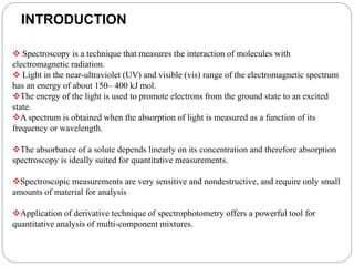 INTRODUCTION
 Spectroscopy is a technique that measures the interaction of molecules with
electromagnetic radiation.
 Light in the near-ultraviolet (UV) and visible (vis) range of the electromagnetic spectrum
has an energy of about 150– 400 kJ mol.
The energy of the light is used to promote electrons from the ground state to an excited
state.
A spectrum is obtained when the absorption of light is measured as a function of its
frequency or wavelength.
The absorbance of a solute depends linearly on its concentration and therefore absorption
spectroscopy is ideally suited for quantitative measurements.
Spectroscopic measurements are very sensitive and nondestructive, and require only small
amounts of material for analysis
Application of derivative technique of spectrophotometry offers a powerful tool for
quantitative analysis of multi-component mixtures.
 