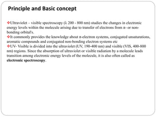 Principle and Basic concept
Ultraviolet – visible spectroscopy (λ 200 - 800 nm) studies the changes in electronic
energy levels within the molecule arising due to transfer of electrons from π- or non-
bonding orbital's.
It commonly provides the knowledge about π-electron systems, conjugated unsaturations,
aromatic compounds and conjugated non-bonding electron systems etc
UV- Visible is divided into the ultraviolet (UV, 190-400 nm) and visible (VIS, 400-800
nm) regions. Since the absorption of ultraviolet or visible radiation by a molecule leads
transition among electronic energy levels of the molecule, it is also often called as
electronic spectroscopy.
 