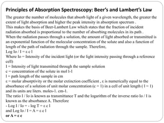 Principles of Absorption Spectroscopy: Beer’s and Lambert’s Law
The greater the number of molecules that absorb light of a given wavelength, the greater the
extent of light absorption and higher the peak intensity in absorption spectrum .
This makes the basis of Beer-Lambert Law which states that the fraction of incident
radiation absorbed is proportional to the number of absorbing molecules in its path .
When the radiation passes through a solution, the amount of light absorbed or transmitted is
an exponential function of the molecular concentration of the solute and also a function of
length of the path of radiation through the sample. Therefore,
Log Io / I = ε c l
Where Io = Intensity of the incident light (or the light intensity passing through a reference
cell)
I = Intensity of light transmitted through the sample solution
c = concentration of the solute in mol l-1
l = path length of the sample in cm
ε = molar absorptivity or the molar extinction coefficient , ε is numerically equal to the
absorbance of a solution of unit molar concentration (c = 1) in a cell of unit length ( l = 1)
and its units are liters. moles-1. cm-1.
The ratio I / Io is known as transmittance T and the logarithm of the inverse ratio Io / I is
known as the absorbance A. Therefore
- Log I / Io = - log T = ε c l
and Log Io / I = A = ε c l
or A = ε c
 