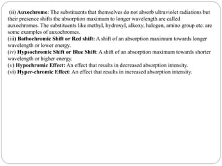 (ii) Auxochrome: The substituents that themselves do not absorb ultraviolet radiations but
their presence shifts the absorption maximum to longer wavelength are called
auxochromes. The substituents like methyl, hydroxyl, alkoxy, halogen, amino group etc. are
some examples of auxochromes.
(iii) Bathochromic Shift or Red shift: A shift of an absorption maximum towards longer
wavelength or lower energy.
(iv) Hypsochromic Shift or Blue Shift: A shift of an absorption maximum towards shorter
wavelength or higher energy.
(v) Hypochromic Effect: An effect that results in decreased absorption intensity.
(vi) Hyper-chromic Effect: An effect that results in increased absorption intensity.
 