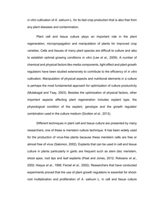 in vitro cultivation of A. sativum L. for its fast crop production that is also free from
any plant diseases and contamination.
Plant cell and tissue culture plays an important role in the plant
regeneration, micropropagation and manipulation of plants for improved crop
varieties. Cells and tissues of many plant species are difficult to culture and also
to establish optimal growing conditions in vitro (Lee et al., 2009). A number of
chemical and physical factors like media components, light effect and plant growth
regulators have been studied extensively to contribute to the efficiency of in vitro
cultivation. Manipulation of physical aspects and nutritional elements in a culture
is perhaps the most fundamental approach for optimization of culture productivity
(Mulabagal and Tsay, 2003). Besides the optimization of physical factors, other
important aspects affecting plant regeneration includes explant type, the
physiological condition of the explant, genotype and the growth regulator
combination used in the culture medium (Scotton et al., 2013).
Different techniques in plant cell and tissue culture are presented by many
researchers, one of these is meristem culture technique. It has been widely used
for the production of virus-free plants because these meristem cells are free or
almost free of virus (Salomon, 2002). Explants that can be used in cell and tissue
culture in plants particularly in garlic are frequent such as stem disc meristem,
shoot apex, root tips and leaf explants (Peat and Jones, 2012; Roksana et al.,
2002; Haque et al., 1998; Feroel et al., 2002). Researchers that have conducted
experiments proved that the use of plant growth regulators is essential for shoot-
root multiplication and proliferation of A. sativum L. in cell and tissue culture
 