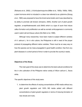 (Roksana et al., 2002). ). 6-furfurylaminopurine (Miller et al., 1955a, 1955b, 1956),
a plant hormone which is included in a class now referred to as cytokinins (Skoog
et al., 1965) was proposed to have the trivial name kinetin and it was described by
its ability to promote cell division (Amasino, 2005). Another sort of plant growth
regulator, a-naphthaleneacetic acid (NAA) which is a type of auxin that induce
callus formation and proliferation as well as somatic embryogenesis is commonly
used in plant cell and tissue culture (De Klerk et al.,1998).
Although many researches, have been made to subject different varieties
of A. sativum L. for in vitro culture, the Philippines is still in need of the proper
protocol of propagating different native varieties. There must be an easy way on
how this species can be mass propagated in good health condition, free from any
plant diseases in a short period of time in order to provide the country’s needs.
Objectives of the Study
The main goal of this study was to determine the best cultural conditions for
the in vitro cultivation of the Philippine native variety of Allium sativum L. Ilocos
white.
The specific objectives of this study were:
1. to determine the effects of varying concentrations of MS media without any
plant growth regulation and 100% MS media added with different
concentrations of plant growth regulators in terms of inducing formation of
new shoots and roots;
 
