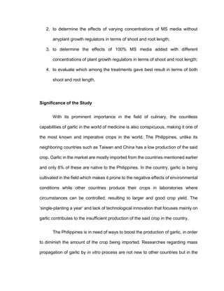 2. to determine the effects of varying concentrations of MS media without
anyplant growth regulators in terms of shoot and root length;
3. to determine the effects of 100% MS media added with different
concentrations of plant growth regulators in terms of shoot and root length;
4. to evaluate which among the treatments gave best result in terms of both
shoot and root length.
Significance of the Study
With its prominent importance in the field of culinary, the countless
capabilities of garlic in the world of medicine is also conspicuous, making it one of
the most known and imperative crops in the world. The Philippines, unlike its
neighboring countries such as Taiwan and China has a low production of the said
crop. Garlic in the market are mostly imported from the countries mentioned earlier
and only 8% of these are native to the Philippines. In the country, garlic is being
cultivated in the field which makes it prone to the negative effects of environmental
conditions while other countries produce their crops in laboratories where
circumstances can be controlled, resulting to larger and good crop yield. The
‘single-planting a year’ and lack of technological innovation that focuses mainly on
garlic contributes to the insufficient production of the said crop in the country.
The Philippines is in need of ways to boost the production of garlic, in order
to diminish the amount of the crop being imported. Researches regarding mass
propagation of garlic by in vitro process are not new to other countries but in the
 