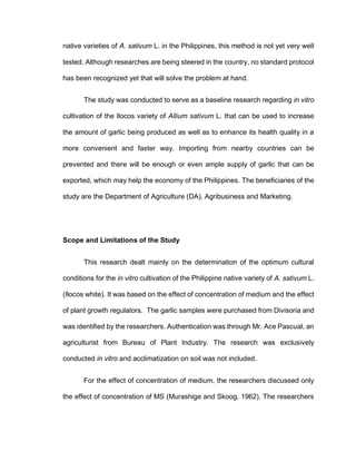 native varieties of A. sativum L. in the Philippines, this method is not yet very well
tested. Although researches are being steered in the country, no standard protocol
has been recognized yet that will solve the problem at hand.
The study was conducted to serve as a baseline research regarding in vitro
cultivation of the Ilocos variety of Allium sativum L. that can be used to increase
the amount of garlic being produced as well as to enhance its health quality in a
more convenient and faster way. Importing from nearby countries can be
prevented and there will be enough or even ample supply of garlic that can be
exported, which may help the economy of the Philippines. The beneficiaries of the
study are the Department of Agriculture (DA), Agribusiness and Marketing.
Scope and Limitations of the Study
This research dealt mainly on the determination of the optimum cultural
conditions for the in vitro cultivation of the Philippine native variety of A. sativum L.
(Ilocos white). It was based on the effect of concentration of medium and the effect
of plant growth regulators. The garlic samples were purchased from Divisoria and
was identified by the researchers. Authentication was through Mr. Ace Pascual, an
agriculturist from Bureau of Plant Industry. The research was exclusively
conducted in vitro and acclimatization on soil was not included.
For the effect of concentration of medium, the researchers discussed only
the effect of concentration of MS (Murashige and Skoog, 1962). The researchers
 