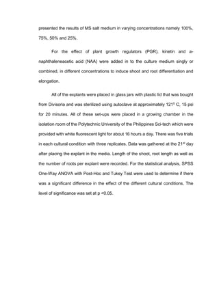 presented the results of MS salt medium in varying concentrations namely 100%,
75%, 50% and 25%.
For the effect of plant growth regulators (PGR), kinetin and a-
naphthaleneacetic acid (NAA) were added in to the culture medium singly or
combined, in different concentrations to induce shoot and root differentiation and
elongation.
All of the explants were placed in glass jars with plastic lid that was bought
from Divisoria and was sterilized using autoclave at approximately 1210
C, 15 psi
for 20 minutes. All of these set-ups were placed in a growing chamber in the
isolation room of the Polytechnic University of the Philippines Sci-tech which were
provided with white fluorescent light for about 16 hours a day. There was five trials
in each cultural condition with three replicates. Data was gathered at the 21st
day
after placing the explant in the media. Length of the shoot, root length as well as
the number of roots per explant were recorded. For the statistical analysis, SPSS
One-Way ANOVA with Post-Hoc and Tukey Test were used to determine if there
was a significant difference in the effect of the different cultural conditions. The
level of significance was set at p <0.05.
 