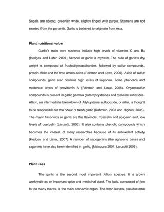 Sepals are oblong, greenish white, slightly tinged with purple. Stamens are not
exerted from the perianth. Garlic is believed to originate from Asia.
Plant nutritional value
Garlic’s main core nutrients include high levels of vitamins C and B6
(Hedges and Lister, 2007), flavonol in garlic is mycetin. The bulk of garlic’s dry
weight is composed of fructooligosaccharides, followed by sulfur compounds,
protein, fiber and the free amino acids (Rahman and Lowe, 2006). Aside of sulfur
compounds, garlic also contains high levels of saponins, some phenolics and
moderate levels of provitamin A (Rahman and Lowe, 2006). Organosulfur
compounds is present in garlic gamma glutamylcysteines and cysteine sulfoxides.
Allicin, an intermediate breakdown of Allylcysteine sulfopoxide, or alliin, is thought
to be responsible for the odour of fresh garlic (Rahman, 2003 and Higdon, 2005).
The major flavonoids in garlic are the flavonols, myricetin and apigenin and, low
levels of quercetin (Lanzotti, 2006). It also contains phenolic compounds which
becomes the interest of many researches because of its antioxidant activity
(Hedges and Lister, 2007), A number of sapogenins (the aglycone base) and
saponins have also been identified in garlic, (Matsuura 2001; Lanzotti 2006).
Plant uses
The garlic is the second most important Allium species. It is grown
worldwide as an important spice and medicinal plant. The bulb, composed of few
to too many cloves, is the main economic organ. The fresh leaves, pseudostems
 