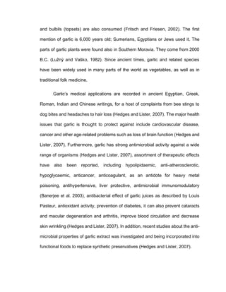 and bulbils (topsets) are also consumed (Fritsch and Friesen, 2002). The first
mention of garlic is 6,000 years old; Sumerians, Egyptians or Jews used it. The
parts of garlic plants were found also in Southern Moravia. They come from 2000
B.C. (Lužný and Vaško, 1982). Since ancient times, garlic and related species
have been widely used in many parts of the world as vegetables, as well as in
traditional folk medicine.
Garlic’s medical applications are recorded in ancient Egyptian, Greek,
Roman, Indian and Chinese writings, for a host of complaints from bee stings to
dog bites and headaches to hair loss (Hedges and Lister, 2007). The major health
issues that garlic is thought to protect against include cardiovascular disease,
cancer and other age-related problems such as loss of brain function (Hedges and
Lister, 2007). Furthermore, garlic has strong antimicrobial activity against a wide
range of organisms (Hedges and Lister, 2007), assortment of therapeutic effects
have also been reported, including hypolipidaemic, anti-atherosclerotic,
hypoglycaemic, anticancer, anticoagulant, as an antidote for heavy metal
poisoning, antihypertensive, liver protective, antimicrobial immunomodulatory
(Banerjee et al. 2003), antibacterial effect of garlic juices as described by Louis
Pasteur, antioxidant activity, prevention of diabetes, it can also prevent cataracts
and macular degeneration and arthritis, improve blood circulation and decrease
skin wrinkling (Hedges and Lister, 2007). In addition, recent studies about the anti-
microbial properties of garlic extract was investigated and being incorporated into
functional foods to replace synthetic preservatives (Hedges and Lister, 2007).
 