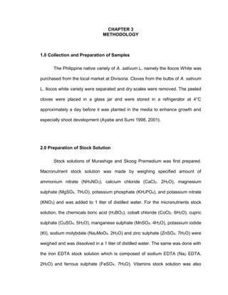 CHAPTER 3
METHODOLOGY
1.0 Collection and Preparation of Samples
The Philippine native variety of A. sativum L. namely the Ilocos White was
purchased from the local market at Divisoria. Cloves from the bulbs of A. sativum
L. Ilocos white variety were separated and dry scales were removed. The peeled
cloves were placed in a glass jar and were stored in a refrigerator at 4°C
approximately a day before it was planted in the media to enhance growth and
especially shoot development (Ayabe and Sumi 1998, 2001).
2.0 Preparation of Stock Solution
Stock solutions of Murashige and Skoog Premedium was first prepared.
Macronutrient stock solution was made by weighing specified amount of
ammonium nitrate (NH4NO3), calcium chloride (CaCl2. 2H2O), magnesium
sulphate (MgSO4. 7H2O), potassium phosphate (KH2PO4), and potassium nitrate
(KNO3) and was added to 1 liter of distilled water. For the micronutrients stock
solution, the chemicals boric acid (H3BO3), cobalt chloride (CoCl2. 6H2O), cupric
sulphate (CuSO4. 5H2O), manganese sulphate (MnSO4. 4H2O), potassium iodide
(KI), sodium molybdate (Na2MoO4. 2H2O) and zinc sulphate (ZnSO4. 7H2O) were
weighed and was dissolved in a 1 liter of distilled water. The same was done with
the Iron EDTA stock solution which is composed of sodium EDTA (Na2 EDTA.
2H2O) and ferrous sulphate (FeSO4. 7H2O). Vitamins stock solution was also
 