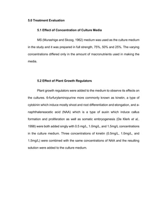 5.0 Treatment Evaluation
5.1 Effect of Concentration of Culture Media
MS (Murashige and Skoog, 1962) medium was used as the culture medium
in the study and it was prepared in full strength, 75%, 50% and 25%. The varying
concentrations differed only in the amount of macronutrients used in making the
media.
5.2 Effect of Plant Growth Regulators
Plant growth regulators were added to the medium to observe its effects on
the cultures. 6-furfurylaminopurine more commonly known as kinetin, a type of
cytokinin which induce mostly shoot and root differentiation and elongation, and a-
naphthaleneacetic acid (NAA) which is a type of auxin which induce callus
formation and proliferation as well as somatic embryogenesis (De Klerk et al,.
1998) were both added singly with 0.5 mg/L, 1.0mg/L, and 1.5mg/L concentrations
in the culture medium. Three concentrations of kinetin (0.5mg/L, 1.0mg/L, and
1.5mg/L) were combined with the same concentrations of NAA and the resulting
solution were added to the culture medium.
 