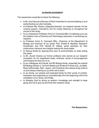 ACKNOWLEDGEMENT
The researchers would like to thank the following:
 to Mr. Ace Pascual of Bureau of Plant Industries for accommodating us and
authenticating our plant samples;
 to Professor Ma. Eleanor Calapatia-Salvador, our research adviser, for her
undying support, motivations and for simply believing us throughout the
course of this study;
 to our chairperson Professor Armin S. Coronado MSc. for allowing us to use
the isolation room of Science and Technology Laboratory in conducting our
research;
 to Professor Armin S. Coronado MSc., Chairman of the Department of
Biology and chairman of our panel; Prof. Arcibel B. Bautista, Research
Coordinator and Prof. Nichell M. Villarta, panel members for their
constructive criticisms and insights making this study better;
 to Pascua family for opening their door to accommodate us while writing
this paper;
 to Mr. Jhunel Vinarao our former professor who served as our research
consultant, for his magnificent ideas, kindness, words of encouragement
and bringing the best out of us;
 to our colleagues and friends, the BS Biology family, especially the original
BS Biology Section 2, SciTech Babies and Amalia & Friends (Lily, Jomabel,
Rose Anthonnette, Ruth, Jayson, and Charlene) who always bring smile to
us and always cheering us up when we’re down.
 to our family, our parents and extended family for their words of comfort,
inspiration and supporting us unconditionally from the beginning until to the
completion of our study; and finally,
 to Almighty God for giving us wisdom, knowledge and strength to keep
going and not to give up and finish this research study.
The Researchers
 