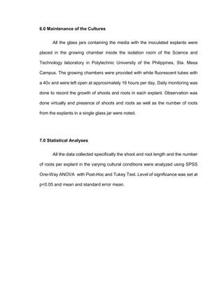 6.0 Maintenance of the Cultures
All the glass jars containing the media with the inoculated explants were
placed in the growing chamber inside the isolation room of the Science and
Technology laboratory in Polytechnic University of the Philippines, Sta. Mesa
Campus. The growing chambers were provided with white fluorescent tubes with
a 40v and were left open at approximately 16 hours per day. Daily monitoring was
done to record the growth of shoots and roots in each explant. Observation was
done virtually and presence of shoots and roots as well as the number of roots
from the explants in a single glass jar were noted.
7.0 Statistical Analyses
All the data collected specifically the shoot and root length and the number
of roots per explant in the varying cultural conditions were analyzed using SPSS
One-Way ANOVA with Post-Hoc and Tukey Test. Level of significance was set at
p<0.05 and mean and standard error mean.
 