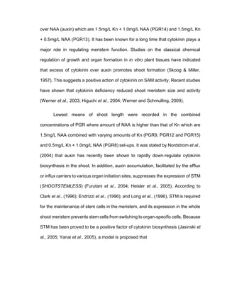 over NAA (auxin) which are 1.5mg/L Kn + 1.0mg/L NAA (PGR14) and 1.5mg/L Kn
+ 0.5mg/L NAA (PGR13). It has been known for a long time that cytokinin plays a
major role in regulating meristem function. Studies on the classical chemical
regulation of growth and organ formation in in vitro plant tissues have indicated
that excess of cytokinin over auxin promotes shoot formation (Skoog & Miller,
1957). This suggests a positive action of cytokinin on SAM activity. Recent studies
have shown that cytokinin deficiency reduced shoot meristem size and activity
(Werner et al., 2003; Higuchi et al., 2004; Werner and Schmulling, 2009).
Lowest means of shoot length were recorded in the combined
concentrations of PGR where amount of NAA is higher than that of Kn which are
1.5mg/L NAA combined with varying amounts of Kn (PGR9, PGR12 and PGR15)
and 0.5mg/L Kn + 1.0mg/L NAA (PGR8) set-ups. It was stated by Nordstrom et al.,
(2004) that auxin has recently been shown to rapidly down-regulate cytokinin
biosynthesis in the shoot. In addition, auxin accumulation, facilitated by the efflux
or influx carriers to various organ initiation sites, suppresses the expression of STM
(SHOOTSTEMLESS) (Furutani et al., 2004; Heisler et al., 2005). According to
Clark et al., (1996); Endrizzi et al., (1996); and Long et al., (1996), STM is required
for the maintenance of stem cells in the meristem, and its expression in the whole
shoot meristem prevents stem cells from switching to organ-specific cells. Because
STM has been proved to be a positive factor of cytokinin biosynthesis (Jasinski et
al., 2005; Yanai et al., 2005), a model is proposed that
 