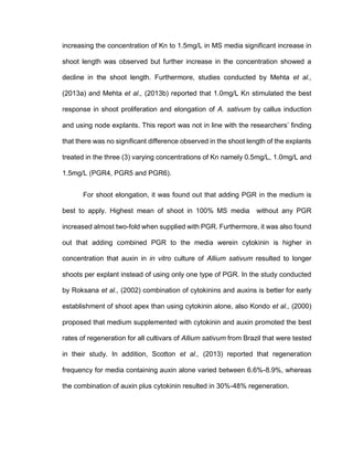 increasing the concentration of Kn to 1.5mg/L in MS media significant increase in
shoot length was observed but further increase in the concentration showed a
decline in the shoot length. Furthermore, studies conducted by Mehta et al.,
(2013a) and Mehta et al., (2013b) reported that 1.0mg/L Kn stimulated the best
response in shoot proliferation and elongation of A. sativum by callus induction
and using node explants. This report was not in line with the researchers’ finding
that there was no significant difference observed in the shoot length of the explants
treated in the three (3) varying concentrations of Kn namely 0.5mg/L, 1.0mg/L and
1.5mg/L (PGR4, PGR5 and PGR6).
For shoot elongation, it was found out that adding PGR in the medium is
best to apply. Highest mean of shoot in 100% MS media without any PGR
increased almost two-fold when supplied with PGR. Furthermore, it was also found
out that adding combined PGR to the media werein cytokinin is higher in
concentration that auxin in in vitro culture of Allium sativum resulted to longer
shoots per explant instead of using only one type of PGR. In the study conducted
by Roksana et al., (2002) combination of cytokinins and auxins is better for early
establishment of shoot apex than using cytokinin alone, also Kondo et al., (2000)
proposed that medium supplemented with cytokinin and auxin promoted the best
rates of regeneration for all cultivars of Allium sativum from Brazil that were tested
in their study. In addition, Scotton et al., (2013) reported that regeneration
frequency for media containing auxin alone varied between 6.6%-8.9%, whereas
the combination of auxin plus cytokinin resulted in 30%-48% regeneration.
 