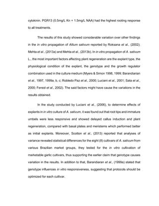 cytokinin. PGR13 (0.5mg/L Kn + 1.5mg/L NAA) had the highest rooting response
to all treatments.
The results of this study showed considerable variation over other findings
in the in vitro propagation of Allium sativum reported by Roksana et al., (2002);
Mehta et al., (2013a) and Mehta et al., (2013b). In in vitro propagation of A. sativum
L., the most important factors affecting plant regeneration are the explant type, the
physiological condition of the explant, the genotype and the growth regulator
combination used in the culture medium (Myers & Simon 1998, 1999; Barandiarian
et al., 1997, 1999a, b, c; Robledo Paz et al., 2000; Luciani et al., 2001; Sata et al.,
2000; Fereol et al., 2002). The said factors might have cause the variations in the
results obtained.
In the study conducted by Luciani et al., (2006), to determine effects of
explants in in vitro culture of A. sativum, it was found out that root tips and immature
umbels were less responsive and showed delayed callus induction and plant
regeneration, compared with basal plates and meristems which performed better
as initial explants. Moreover, Scotton et al., (2013) reported that analyses of
variance revealed statistical differences for the eight (8) cultivars of A. sativum from
various Brazilian market groups, they tested for the in vitro cultivation of
marketable garlic cultivars, thus supporting the earlier claim that genotype causes
variation in the results. In addition to that, Barandiaran et al., (1999a) stated that
genotype influences in vitro responsiveness, suggesting that protocols should be
optimized for each cultivar.
 