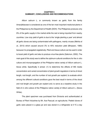 CHAPTER 5
SUMMARY, CONCLUSIONS AND RECOMMENDATIONS
Allium sativum L. or commonly known as garlic from the family
Amaryllidaceae is considered as one of the ten most important medicinal plants in
the Philippines by the Department of Health (DOH). The Philippines produces only
8% of the garlic supply in the market while the rest is being imported from nearby
countries. Low crop yield of garlic is due to the ‘single planting a year’ and almost
all garlic cloves are being contaminated with pathogens, mainly viruses (Mehta et
al., 2013) which caused around 3% to 45% reduction yield (Bhojwani, 1980)
because it is propagated vegetatively. Plant and tissue culture can be used in order
to boost yield of garlic and also to produce virus-free plants (Salomon, 2002). The
main goal of this study was to define the optimum cultural conditions for the in vitro
culture and micropropagation of the Philippine native variety of Allium sativum L.
Ilocos white. Specifically it aimed: (1) to determine the effects of MS media
concentration and varied concentration of plant growth regulators in terms of shoot
length, root length, and the number of root growth per explant; to evaluate which
among the different cultural conditions gave the best result in terms of the shoot
and root length and growth per explant and; to serve as a baseline study in the
field of in vitro culture of the Philippine native variety of Allium sativum L. (Ilocos
White).
The plant specimen was purchased from Divisoria and authenticated at
Bureau of Plant Industries by Mr. Ace Pascual, an agriculturist. Peeled cloves of
garlic were placed in a glass jar and was stored in a refrigerator at 4 o
C a day
 