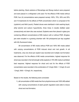 before planting. Stock solutions of Murashige and Skoog medium were prepared
and were placed in a refrigerator until used. For the effects of MS media without
PGR, four (4) concentrations were prepared namely 100%, 75%, 50% and 25%
and 15 treatments for the effects of PGR concentration which is composed of Kn
(cytokinin) and NAA (auxin). Peeled cloves were sterilized in dish washing liquid,
ethyl alcohol and sodium hypochlorite, three times in double distilled water
consecutively and stem disc was excised. Explants were then placed in glass jars
containing different concentrations of MS medium with or without PGR. All glass
jars were situated in a growing chamber with 16h photoperiod per day supplied
with 40v fluorescent tubes.
All concentration of MS media without PGR and 100% MS media added
with varying concentrations of PGR induced shoot and root growth. In all
treatments, only one shoot per explant was recorded and multiple root formation
was observed. For the effects of MS media concentration, highest response for
shoot was recorded in the full strength while explants in 75% MS medium exhibited
best response. Highest response for shoot and root for the effects of PGR
concentration were recorded in the combination of 1.0mg/L NAA + 1.5mg/L Kn and
1.5mg/L NAA + 0.5mg/L Kn, respectively.
Based on the results, the following were concluded:
1.) all concentration of MS media free from phytohormone and 100% MS added
with varying concentrations of plant growth regulators were able to induce
shoot and root formation;
 