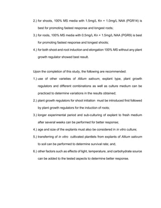 2.) for shoots, 100% MS media with 1.5mg/L Kn + 1.0mg/L NAA (PGR14) is
best for promoting fastest response and longest roots;
3.) for roots, 100% MS media with 0.5mg/L Kn + 1.5mg/L NAA (PGR9) is best
for promoting fastest response and longest shoots;
4.) for both shoot and root induction and elongation 100% MS without any plant
growth regulator showed best result.
Upon the completion of this study, the following are recommended:
1.) use of other varieties of Allium sativum, explant type, plant growth
regulators and different combinations as well as culture medium can be
practiced to determine variations in the results obtained;
2.) plant growth regulators for shoot initiation must be introduced first followed
by plant growth regulators for the induction of roots;
3.) longer experimental period and sub-culturing of explant to fresh medium
after several weeks can be performed for better response;
4.) age and size of the explants must also be considered in in vitro culture;
5.) transferring of in vitro cultivated plantlets from explants of Allium sativum
to soil can be performed to determine survival rate; and,
6.) other factors such as effects of light, temperature, and carbohydrate source
can be added to the tested aspects to determine better response.
 