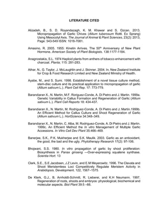 LITERATURE CITED
Alizadeh, B., S. D. Royandazagh, K. M. Khawar and S. Ozcan. 2013.
Micropropagation of Garlic Chives (Allium tuberosum Rottl. Ex Sprang)
Using Mesocotyl Axis. The Journal of Animal & Plant Sciences, 23(2): 2013,
Page: 543-549 ISSN: 1018-7081.
Amasino, R. 2005. 1955: Kinetin Arrives. The 50th
Anniversary of New Plant
Hormone. American Society of Plant Biologists. 138:1177-1184.
Anagnostakis, S.L. 1974 Haploid plants from anthers of tobacco enhancement with
charcoal. Planta; 115: 281-283.
Athar, N., G. Taylor, J. McLaughlin and J. Skinner. 2004. In, New Zealand Institute
for Crop & Food Research Limited and New Zealand Ministry of Health.
Ayabe, M., and S. Sumi. 1998. Establishment of a novel tissue culture method,
stem-disc culture and its practical application to micropropagation of garlic
(Allium sativum L.). Plant Cell Rep. 17: 773-779.
Barandiaran X., N. Martin, M.F. Roriguez-Conde, A. Di Pietro and J. Martin. 1999a.
Genetic Variability in Callus Formation and Regeneration of Garlic (Allium
sativum L.). Plant Cell Reports 18: 434-437.
Barandiaran X., N. Martin, M. Rodriguez-Conde, A. Di Pietro and J. Martin.1999b.
An Efficient Method for Callus Culture and Shoot Regeneration of Garlic
(Allium sativum L.). HortScience 34:348–349.
Barandiaran X., N. Martin, C. Alba, M. Rodriguez-Conde, A. Di Pietro and J. Martin.
1999c. An Efficient Method the In vitro Management of Multiple Garlic
Accessions. In Vitro Cell Dev Plant 35:466–469.
Banerjee, S.K., P.K. Mukherjee and S.K. Maulik. 2003. Garlic as an antioxidant,
the good, the bad and the ugly. Phytotherapy Research 17(2): 97-106.
Bhojwani, S.S. 1980. In vitro propagation of garlic by shoot proliferation:
Biosynthesis in Panax ginseng —Over-expressing squalene synthase.
Scientia Hort. 13
Clark, S.E., S.E Jacobsen, J.Z Levin, and E.M Meyerowitz. 1996. The Clavata and
Shoot Meristemless Loci Competitively Regulate Meristem Activity in
Arabidopsis. Development. 122, 1567–1575.
De Klerk, G.J., B. Arnholdt-Schmitt, R. Lieberei, and K.H Neumann. 1997.
Regeneration of roots, shoots and embryos: physiological, biochemical and
molecular aspects. Biol Plant 39:5 –66.
 