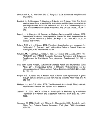 Deok-Chun, Y., Y. Jae-Seon, and C. Yong-Eui. 2004. Enhanced triterpene and
phytosterol.
Endrizzi, K., B. Moussian, A. Haecker, J.Z. Levin, and T. Laux. 1996. The Shoot
Meristemless Gene is required for Maintenance of Undifferentiated Cells in
Arabidopsis Shoot and Floral Meristems and Acts at a Different Regulatory
Level than the Meristem Genes WUSCHEL And ZWILLE. Plant J. 10, 967–
979.
Fereol, L., V. Chovelon, S. Causse, N. Michaux-Ferriere and R. Kahane. 2002.
Evidence of a Somatic Embryogenesis Process for Plant Regeneration in
Garlic (Allium sativum L.). Plant Cell Rep 21:197–203. DOI: 10.1007/
s00299-002-0498-0.
Fritsch, R.M. and N. Friesen. 2002. Evolution, domestication and taxonomy. In:
Rabinowitch D., Currah L. (eds), Allium Crop Science: Recent Advances.
Wallingford, CAB International: 5–30.
Furutani, M., T. Vernoux, J. Traas, T. Kato, M. Tasaka, and M. Aida. 2004. PIN-
FORMED1 and PINOID Regulate Boundary Formation and Cotyledon
Development in Arabidopsis Embryogenesis. Development.131, 5021–
5030.
Gull, Iram, Asma Noreen, Muhammad Shahbaz Aslam and Muhammad Amin
Athar. 2014. Comparative Effect of Different Phytohormones on the
Micropropagation of Allium sativum. Pak. J. Biochem. Mol. Biol., 2014; 47(1-
2): 121-124
Haque, M.S., T. Wada and K. Hattori. 1998. Efficient plant regeneration in garlic
through somatic embryogenesis from root tip explants. Plant Prod. Sci. 1:
216-222.
Hedges, L.J. and C.S. Lister. 2007. The Nutritional Attributes of Allium species.
New Zealand Institute for Crop and Food Research.
Jasinski, S.. 2005. KNOX Action in Arabidopsis is Mediated by Coordinate
Regulation of Cytokinin and Gibberellin Activities. Curr. Biol. 15, 1560–
1565.
Keusgen, M. 2002. Health and Alliums. In: Rabinowitch H.D., Currah L. (eds),
Allium Crop Science: Recent Advances. Wallingford, CAB International:
357–378.
 