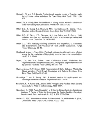 Metwally, E.I. and O.A. Zanata. Production of superior clones of Egyptian garlic
through tissue culture technique. 1st Egypt-Hung. Hort. Conf., 1996; 1: 96-
101.
Miller, C.O., F. Skoog, M.H. von Saltza and F. Strong. 1955a. Kinetin, a cell division
factor from deoxyribonucleic acid. J Am Chem Soc 77: 1392
Miller, C.O., F. Skoog, F.S. Okumura, M.H. von Saltza and F. Strong. 1955b.
Structure and synthesis of kinetin. J Am Chem Soc 78: 2662–2663.
Miller, C.O., F. Skoog, F.S. Okumura, M.H. von Saltza and F. Strong. 1956.
Isolation, structure and synthesis of kinetin, a substance promoting cell
division. J Am Chem Soc 78: 1375–1380.
Miller, C.O. 1968. Naturally-occurring cytokinins. In F Wightman, G. Setterfield,
eds, Biochemistry and Physiology of Plant Growth Substances. Runge
Press, Ottawa, pp 33–45.
Mulabagal, V. and H. Tsay. 2004. Plant cell cultures- An alternative and efficient
source for the production of biologically important secondary metabolites.
IJASE. 2, 1: 29-48.
Myers, J.M. and P.W. Simon. 1998. Continuous Callus Production and
Regeneration of Garlic (Allium sativum L.) Using Root Segments from Shoot
Tip-Derived Plantlets. Plant Cell Rep 17:726–730.
Myers, J.M. and P.W. Simon. 1999. Regeneration of Garlic Callus as Affected by
Clonal Variation, Plant Growth Regulators and Culture Conditions Over
Time. Plant Cell Rep 19:32–36.
Murashige, T. and F. Skoog. 1962. A revised medium for rapid growth and
bioassays with tobacco tissue. Physiol Plant 15:473–497
Neumann, K., A. Kumar and J. Imani. 2009. Principles and Practice- Plant cell and
tissue culture- A tool in biotechnology. 1866-914X.
Nordstrom, A. 2004. Auxin Regulation of Cytokinin Biosynthesis in Arabidopsis
thaliana: A Factor of Potential Importance for Auxin–Cytokinin-Regulated
Development. Proc. Natl Acad. Sci. U S A. 101, 8039–8044.
Novak, F.J. 1990. Allium tissue culture. In: Rabinowitch DH and Brewster JL (Eds.)
Onions and Allied Crops. CRC, Florida. 1: 233 - 250.
 