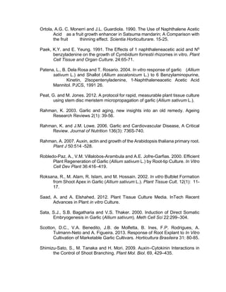 Ortola, A.G. C. Monerri and J.L. Guardiola. 1990. The Use of Naphthalene Acetic
Acid as a fruit growth enhancer in Satsuma mandarin; A Comparison with
the fruit thinning effect. Scientia Horticulturare. 15-25.
Paek, K.Y. and E. Yeung. 1991. The Effects of 1 naphthaleneacetic acid and N6
benzyladenine on the growth of Cymbidium forrestii rhizomes in vitro. Plant
Cell Tissue and Organ Culture. 24:65-71.
Patena, L., B. Dela Rosa and T. Rosario. 2004. In vitro response of garlic (Allium
sativum L.) and Shallot (Allium ascalonicum L.) to 6 Benzylaminopurine,
Kinetin, 2Isopentenyladenine, 1-Naphthaleneacetic Acetic Acid
Mannitol. PJCS, 1991 26.
Peat, G. and M. Jones. 2012. A protocol for rapid, measurable plant tissue culture
using stem disc meristem micropropagation of garlic (Allium sativum L.).
Rahman, K. 2003. Garlic and aging, new insights into an old remedy. Ageing
Research Reviews 2(1): 39-56.
Rahman, K. and J.M. Lowe. 2006. Garlic and Cardiovascular Disease, A Critical
Review. Journal of Nutrition 136(3): 736S-740.
Rahman, A. 2007. Auxin, actin and growth of the Arabidopsis thaliana primary root.
Plant J 50:514 -528.
Robledo-Paz, A., V.M. Villalobos-Arambula and A.E. Jofre-Garfias. 2000. Efficient
Plant Regeneration of Garlic (Allium sativum L.) by Root-tip Culture. In Vitro
Cell Dev Plant 36:416–419.
Roksana, R., M. Alam, R. Islam, and M. Hossain. 2002. In vitro Bulblet Formation
from Shoot Apex in Garlic (Allium sativum L.). Plant Tissue Cult. 12(1): 11-
17.
Saad, A. and A. Elshahed. 2012. Plant Tissue Culture Media. InTech Recent
Advances in Plant in vitro Culture.
Sata, S.J., S.B. Bagatharia and V.S. Thaker. 2000. Induction of Direct Somatic
Embryogenesis in Garlic (Allium sativum). Meth Cell Sci 22:299–304.
Scotton, D.C., V.A. Benedito, J.B. de Molfetta, B. Ines, F.P. Rodrigues, A.
Tulmann-Neto and A. Figueira. 2013. Response of Root Explant to In Vitro
Cultivation of Marketable Garlic Cultivars. Horticultura Brasileira 31: 80-85.
Shimizu-Sato, S., M. Tanaka and H. Mori. 2009. Auxin–Cytokinin Interactions in
the Control of Shoot Branching. Plant Mol. Biol. 69, 429–435.
 