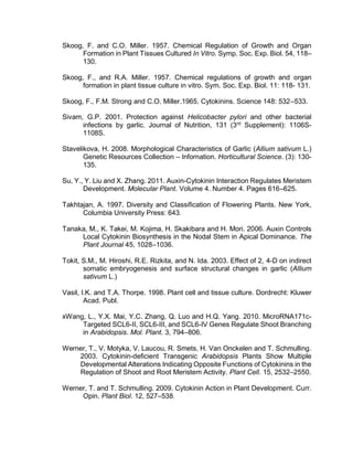Skoog, F. and C.O. Miller. 1957. Chemical Regulation of Growth and Organ
Formation in Plant Tissues Cultured In Vitro. Symp. Soc. Exp. Biol. 54, 118–
130.
Skoog, F., and R.A. Miller. 1957. Chemical regulations of growth and organ
formation in plant tissue culture in vitro. Sym. Soc. Exp. Biol. 11: 118- 131.
Skoog, F., F.M. Strong and C.O. Miller.1965. Cytokinins. Science 148: 532–533.
Sivam, G.P. 2001. Protection against Helicobacter pylori and other bacterial
infections by garlic. Journal of Nutrition, 131 (3rd
Supplement): 1106S-
1108S.
Stavelikova, H. 2008. Morphological Characteristics of Garlic (Allium sativum L.)
Genetic Resources Collection – Infornation. Horticultural Science. (3): 130-
135.
Su, Y., Y. Liu and X. Zhang. 2011. Auxin-Cytokinin Interaction Regulates Meristem
Development. Molecular Plant. Volume 4. Number 4. Pages 616–625.
Takhtajan, A. 1997. Diversity and Classification of Flowering Plants. New York,
Columbia University Press: 643.
Tanaka, M., K. Takei, M. Kojima, H. Skakibara and H. Mori. 2006. Auxin Controls
Local Cytokinin Biosynthesis in the Nodal Stem in Apical Dominance. The
Plant Journal 45, 1028–1036.
Tokit, S.M., M. Hiroshi, R.E. Rizkita, and N. Ida. 2003. Effect of 2, 4-D on indirect
somatic embryogenesis and surface structural changes in garlic (Allium
sativum L.)
Vasil, I.K. and T.A. Thorpe. 1998. Plant cell and tissue culture. Dordrecht: Kluwer
Acad. Publ.
xWang, L., Y.X. Mai, Y.C. Zhang, Q. Luo and H.Q. Yang. 2010. MicroRNA171c-
Targeted SCL6-II, SCL6-III, and SCL6-IV Genes Regulate Shoot Branching
in Arabidopsis. Mol. Plant. 3, 794–806.
Werner, T., V. Motyka, V. Laucou, R. Smets, H. Van Onckelen and T. Schmulling.
2003. Cytokinin-deficient Transgenic Arabidopsis Plants Show Multiple
Developmental Alterations Indicating Opposite Functions of Cytokinins in the
Regulation of Shoot and Root Meristem Activity. Plant Cell. 15, 2532–2550.
Werner, T. and T. Schmulling. 2009. Cytokinin Action in Plant Development. Curr.
Opin. Plant Biol. 12, 527–538.
 