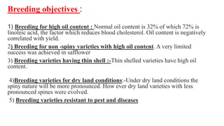 Breeding objectives :
1) Breeding for high oil content : Normal oil content is 32% of which 72% is
linoleic acid, the factor which reduces blood cholesterol. Oil content is negatively
correlated with yield.
2) Breeding for non -spiny varieties with high oil content. A very limited
success was achieved in safflower
3) Breeding varieties having thin shell :-Thin shelled varieties have high oil
content.
4)Breeding varieties for dry land conditions:-Under dry land conditions the
spiny nature will be more pronounced. How ever dry land varieties with less
pronounced spines were evolved.
5) Breeding varieties resistant to pest and diseases
 