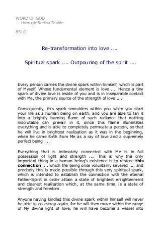 WORD OF GOD
... through Bertha Dudde
8510
Re-transformation into love ....
Spiritual spark .... Outpouring of the spirit ....
Every person carries the divine spark within himself, which is part
of Myself, Whose fundamental element is love .... Hence a tiny
spark of divine love is inside of you and is in inseparable contact
with Me, the primary source of the strength of love ....
Consequently, this spark smoulders within you when you start
your life as a human being on earth, and you are able to fan it
into a brightly burning flame of such radiance that nothing
inscrutable can prevail in it, since this flame illuminates
everything and is able to completely permeate a person, so that
he will live in brightest realisation as it was in the beginning,
when he came forth from Me as a ray of love and a supremely
perfect being ....
Everything that is intimately connected with Me is in full
possession of light and strength .... This is why the only
important thing in a human being’s existence is to restore this
connection .... which the being once voluntarily severed .... and
precisely this is made possible through this very spiritual spark,
which is intended to establish the connection with the eternal
Father-Spirit in order attain a state of brightest enlightenment
and clearest realisation which, at the same time, is a state of
strength and freedom.
Anyone having kindled this divine spark within himself will never
be able to go astray again, for he will then move within the range
of My divine light of love, he will have become a vessel into
 
