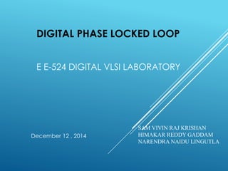 DIGITAL PHASE LOCKED LOOP
E E-524 DIGITAL VLSI LABORATORY
SAM VIVIN RAJ KRISHAN
HIMAKAR REDDY GADDAM
NARENDRA NAIDU LINGUTLA
December 12 , 2014
 
