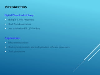 INTRODUCTION
Digital Phase Locked Loop:
 Multiply Clock Frequency
 Clock Synchronization
 Less stable than DLL(2nd order)
Applications:
 Telecommunications
 Clock synchronization and multiplication in Micro processors
 Clock generation
 