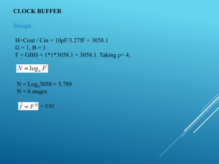 CLOCK BUFFER
Design:
H=Cout / Cin = 10pF/3.27fF = 3058.1
G = 1, B = 1
F = GBH = 1*1*3058.1 = 3058.1. Taking ρ= 4;
N = Log43058 = 5.789
N = 6 stages
= 3.81
 