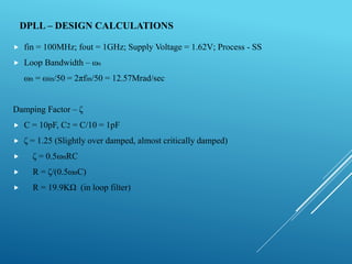 DPLL – DESIGN CALCULATIONS
 fin = 100MHz; fout = 1GHz; Supply Voltage = 1.62V; Process - SS
 Loop Bandwidth – ωn
ωn = ωin/50 = 2πfin/50 = 12.57Mrad/sec
Damping Factor – ζ
 C = 10pF, C2 = C/10 = 1pF
 ζ = 1.25 (Slightly over damped, almost critically damped)
 ζ = 0.5ωnRC
 R = ζ/(0.5ωnC)
 R = 19.9KΩ (in loop filter)
 