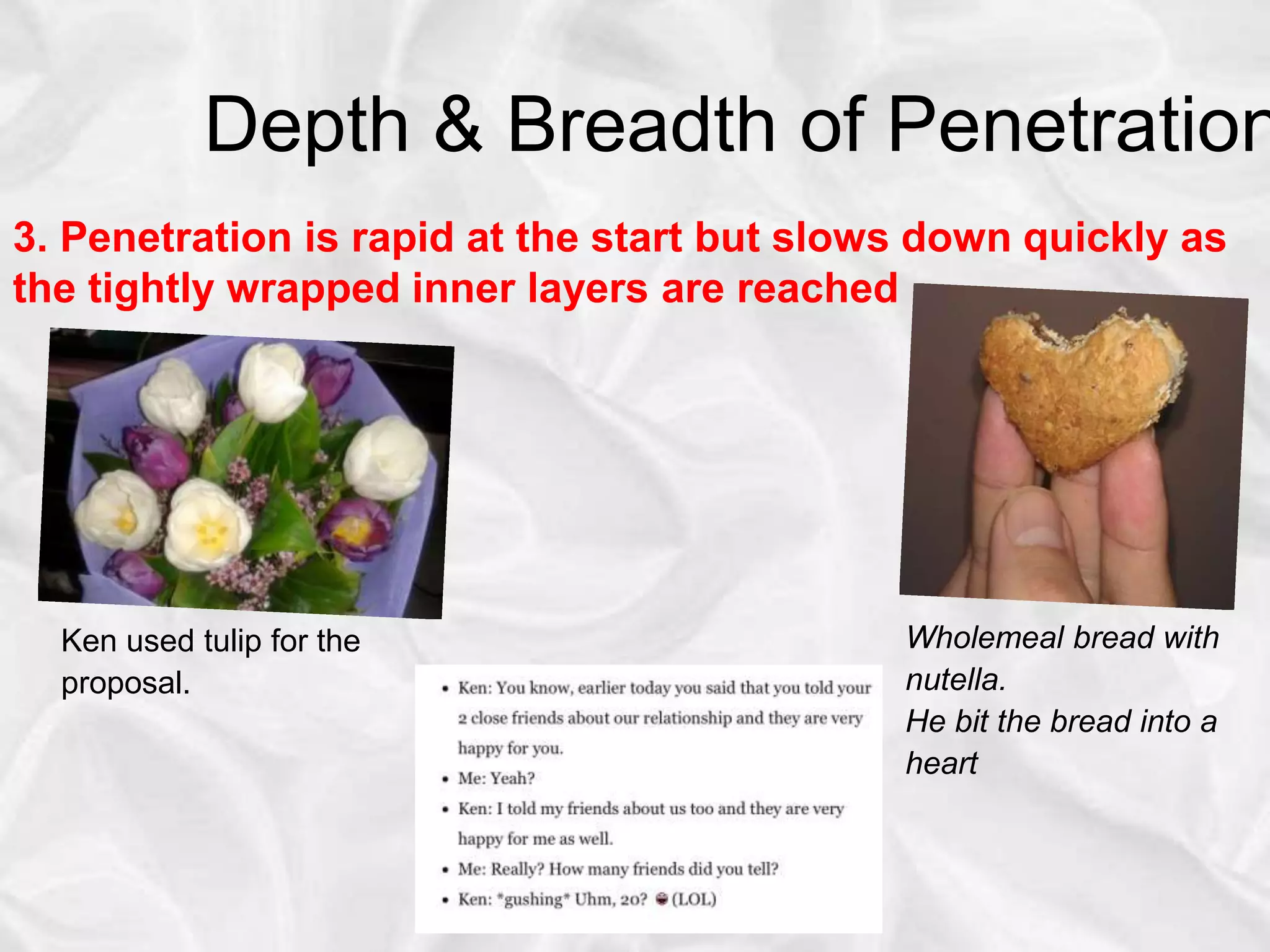 Depth & Breadth of Penetration
3. Penetration is rapid at the start but slows down quickly as
the tightly wrapped inner layers are reached
Wholemeal bread with
nutella.
He bit the bread into a
heart
Ken used tulip for the
proposal.
 