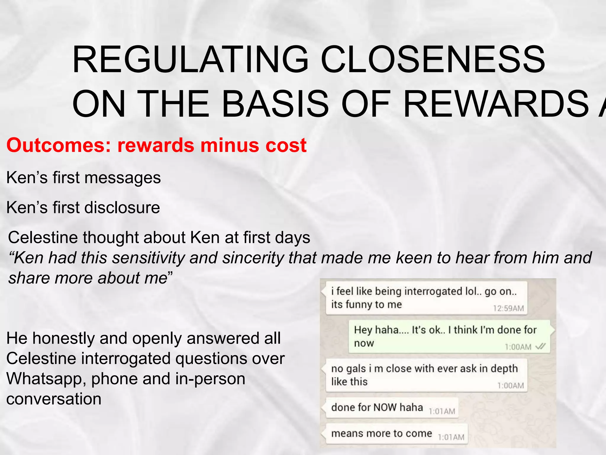 REGULATING CLOSENESS
ON THE BASIS OF REWARDS A
Outcomes: rewards minus cost
Ken’s first messages
Ken’s first disclosure
Celestine thought about Ken at first days
“Ken had this sensitivity and sincerity that made me keen to hear from him and
share more about me”
He honestly and openly answered all
Celestine interrogated questions over
Whatsapp, phone and in-person
conversation
 