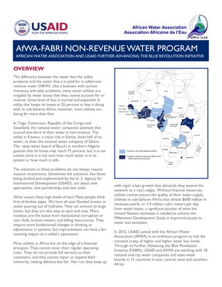 AfWA-FABRI NON-REVENUE WATER PROGRAM
AFRICAN WATER ASSOCIATION AND USAID FURTHER ADVANCING THE BLUE REVOLUTION INITIATIVE
OVERVIEW
The difference between the water that the utility
produces and the water that it is paid for is called non-
revenue water (NRW). Like a business with serious
inventory and sales problems, many water utilities are
crippled by water losses that they cannot account for or
reverse. Some level of loss is normal and expected. A
utility that keeps its losses at 25 percent or less is doing
well. In sub-Saharan Africa, however, most utilities are
losing far more than that.
In Togo, Cameroon, Republic of the Congo and
Swaziland, the national water companies estimate that
around one-third of their water is non-revenue. The
utility in Kisumu, a major city in Kenya, loses half of its
water, as does the national water company of Ghana.
The state water board of Bauchi in northern Nigeria
guesses that its losses may reach 75 percent, but it is not
certain since it is not sure how much water is in its
system or how much it sells.
The solutions to these problems do not always require
massive investments. Sometimes the solutions, like those
being drafted and implemented by the U. S. Agency for
International Development (USAID), are about new
approaches, new partnerships and new tools.
What causes these high levels of loss? Most people think
first of broken pipes. We have all seen flooded streets or
water pouring out of hydrants. They can amount to large
losses, but they are also easy to spot and stop. More
insidious are the losses from institutional corruption or
user theft, broken meters, and billing inaccuracies. They
require more fundamental changes in thinking or
adjustments in systems, but improvements can have a far-
reaching impact on a utility’s operations.
Most utilities in Africa live on the edge of a financial
precipice. They cannot cover their regular operating
costs. They do not provide full services to their
customers, and they cannot repair or expand their
networks, making delivery less fair. Nor can they keep up
with rapid urban growth that demands they extend the
network to a city’s edges. Without financial resources,
utilities cannot ensure the quality of their water supply.
Utilities in sub-Saharan Africa lose almost $600 million in
revenues yearly, or 3.4 million cubic meters per day,
from water losses, a significant portion of what the
United Nations estimates is needed to achieve the
Millennium Development Goals in improved access to
water and sanitation.
In 2012, USAID joined with the African Water
Association (AfWA) in an ambitious program to halt the
constant creep of higher and higher water loss levels.
Through its Further Advancing the Blue Revolution
Initiative (FABRI), USAID and AfWA are working with 18
national and city water companies and state water
boards in 15 countries in east, central, west and southern
Africa.
African Water Association
Association Africaine de l’Eau
 
