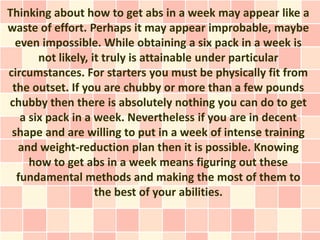 Thinking about how to get abs in a week may appear like a
waste of effort. Perhaps it may appear improbable, maybe
  even impossible. While obtaining a six pack in a week is
       not likely, it truly is attainable under particular
circumstances. For starters you must be physically fit from
 the outset. If you are chubby or more than a few pounds
chubby then there is absolutely nothing you can do to get
   a six pack in a week. Nevertheless if you are in decent
 shape and are willing to put in a week of intense training
   and weight-reduction plan then it is possible. Knowing
     how to get abs in a week means figuring out these
  fundamental methods and making the most of them to
                    the best of your abilities.
 