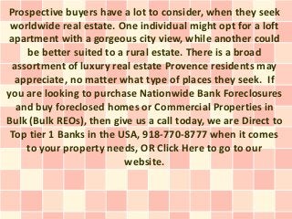 Prospective buyers have a lot to consider, when they seek
 worldwide real estate. One individual might opt for a loft
apartment with a gorgeous city view, while another could
    be better suited to a rural estate. There is a broad
 assortment of luxury real estate Provence residents may
  appreciate, no matter what type of places they seek. If
you are looking to purchase Nationwide Bank Foreclosures
  and buy foreclosed homes or Commercial Properties in
Bulk (Bulk REOs), then give us a call today, we are Direct to
 Top tier 1 Banks in the USA, 918-770-8777 when it comes
    to your property needs, OR Click Here to go to our
                          website.
 
