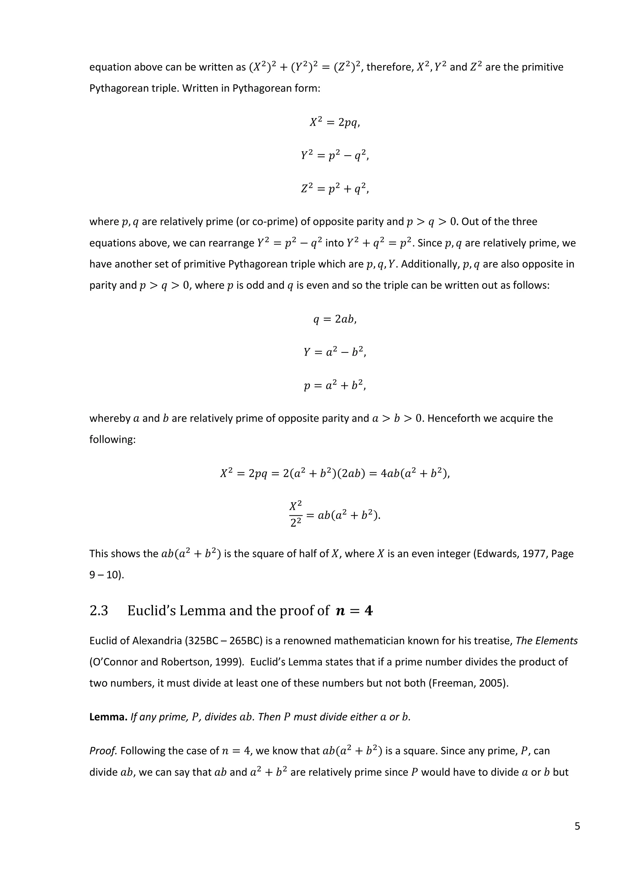 5
equation above can be written as (𝑋2
)2
+ (𝑌2
)2
= (𝑍2
)2
, therefore, 𝑋2
, 𝑌2
and 𝑍2
are the primitive
Pythagorean triple. Written in Pythagorean form:
𝑋2
= 2𝑝𝑞,
𝑌2
= 𝑝2
− 𝑞2
,
𝑍2
= 𝑝2
+ 𝑞2
,
where 𝑝, 𝑞 are relatively prime (or co-prime) of opposite parity and 𝑝 > 𝑞 > 0. Out of the three
equations above, we can rearrange 𝑌2
= 𝑝2
− 𝑞2
into 𝑌2
+ 𝑞2
= 𝑝2
. Since 𝑝, 𝑞 are relatively prime, we
have another set of primitive Pythagorean triple which are 𝑝, 𝑞, 𝑌. Additionally, 𝑝, 𝑞 are also opposite in
parity and 𝑝 > 𝑞 > 0, where 𝑝 is odd and 𝑞 is even and so the triple can be written out as follows:
𝑞 = 2𝑎𝑏,
𝑌 = 𝑎2
− 𝑏2
,
𝑝 = 𝑎2
+ 𝑏2
,
whereby 𝑎 and 𝑏 are relatively prime of opposite parity and 𝑎 > 𝑏 > 0. Henceforth we acquire the
following:
𝑋2
= 2𝑝𝑞 = 2(𝑎2
+ 𝑏2)(2𝑎𝑏) = 4𝑎𝑏(𝑎2
+ 𝑏2),
𝑋2
22
= 𝑎𝑏(𝑎2
+ 𝑏2).
This shows the 𝑎𝑏(𝑎2
+ 𝑏2
) is the square of half of 𝑋, where 𝑋 is an even integer (Edwards, 1977, Page
9 – 10).
2.3 Euclid’s Lemma and the proof of 𝒏 = 𝟒
Euclid of Alexandria (325BC – 265BC) is a renowned mathematician known for his treatise, The Elements
(O’Connor and Robertson, 1999). Euclid’s Lemma states that if a prime number divides the product of
two numbers, it must divide at least one of these numbers but not both (Freeman, 2005).
Lemma. If any prime, 𝑃, divides 𝑎𝑏. Then 𝑃 must divide either 𝑎 or 𝑏.
Proof. Following the case of 𝑛 = 4, we know that 𝑎𝑏(𝑎2
+ 𝑏2
) is a square. Since any prime, 𝑃, can
divide 𝑎𝑏, we can say that 𝑎𝑏 and 𝑎2
+ 𝑏2
are relatively prime since 𝑃 would have to divide 𝑎 or 𝑏 but
 