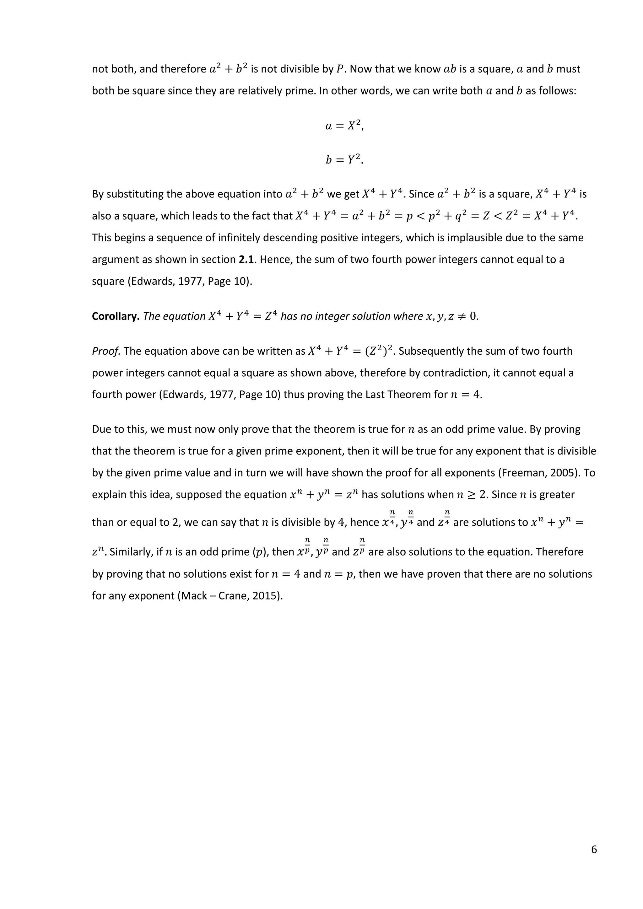 6
not both, and therefore 𝑎2
+ 𝑏2
is not divisible by 𝑃. Now that we know 𝑎𝑏 is a square, 𝑎 and 𝑏 must
both be square since they are relatively prime. In other words, we can write both 𝑎 and 𝑏 as follows:
𝑎 = 𝑋2
,
𝑏 = 𝑌2
.
By substituting the above equation into 𝑎2
+ 𝑏2
we get 𝑋4
+ 𝑌4
. Since 𝑎2
+ 𝑏2
is a square, 𝑋4
+ 𝑌4
is
also a square, which leads to the fact that 𝑋4
+ 𝑌4
= 𝑎2
+ 𝑏2
= 𝑝 < 𝑝2
+ 𝑞2
= 𝑍 < 𝑍2
= 𝑋4
+ 𝑌4
.
This begins a sequence of infinitely descending positive integers, which is implausible due to the same
argument as shown in section 2.1. Hence, the sum of two fourth power integers cannot equal to a
square (Edwards, 1977, Page 10).
Corollary. The equation 𝑋4
+ 𝑌4
= 𝑍4
has no integer solution where 𝑥, 𝑦, 𝑧 ≠ 0.
Proof. The equation above can be written as 𝑋4
+ 𝑌4
= (𝑍2
)2
. Subsequently the sum of two fourth
power integers cannot equal a square as shown above, therefore by contradiction, it cannot equal a
fourth power (Edwards, 1977, Page 10) thus proving the Last Theorem for 𝑛 = 4.
Due to this, we must now only prove that the theorem is true for 𝑛 as an odd prime value. By proving
that the theorem is true for a given prime exponent, then it will be true for any exponent that is divisible
by the given prime value and in turn we will have shown the proof for all exponents (Freeman, 2005). To
explain this idea, supposed the equation 𝑥 𝑛
+ 𝑦 𝑛
= 𝑧 𝑛
has solutions when 𝑛 ≥ 2. Since 𝑛 is greater
than or equal to 2, we can say that 𝑛 is divisible by 4, hence 𝑥
𝑛
4, 𝑦
𝑛
4 and 𝑧
𝑛
4 are solutions to 𝑥 𝑛
+ 𝑦 𝑛
=
𝑧 𝑛
. Similarly, if 𝑛 is an odd prime (𝑝), then 𝑥
𝑛
𝑝, 𝑦
𝑛
𝑝 and 𝑧
𝑛
𝑝 are also solutions to the equation. Therefore
by proving that no solutions exist for 𝑛 = 4 and 𝑛 = 𝑝, then we have proven that there are no solutions
for any exponent (Mack – Crane, 2015).
 