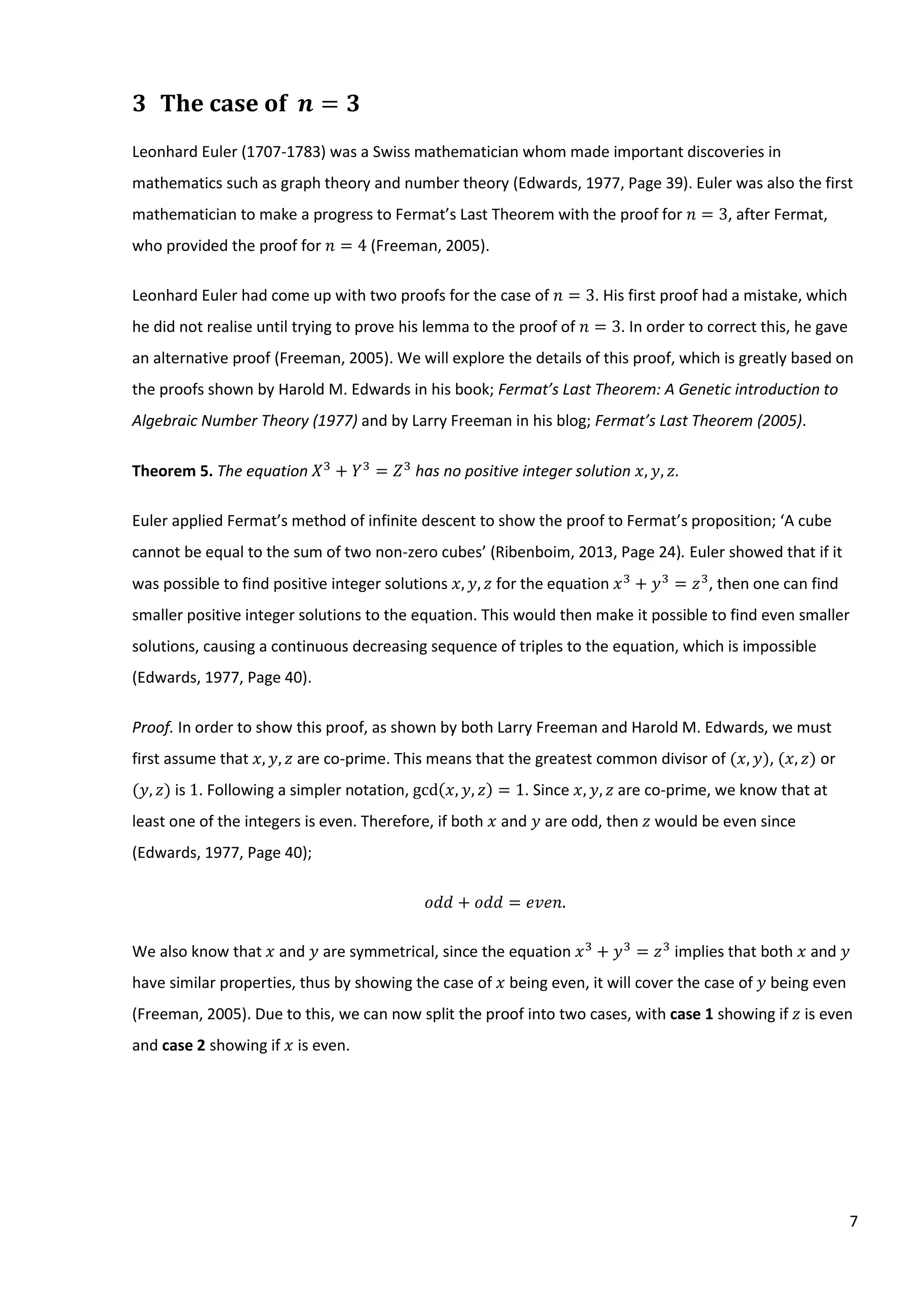 7
3 The case of 𝒏 = 𝟑
Leonhard Euler (1707-1783) was a Swiss mathematician whom made important discoveries in
mathematics such as graph theory and number theory (Edwards, 1977, Page 39). Euler was also the first
mathematician to make a progress to Fermat’s Last Theorem with the proof for 𝑛 = 3, after Fermat,
who provided the proof for 𝑛 = 4 (Freeman, 2005).
Leonhard Euler had come up with two proofs for the case of 𝑛 = 3. His first proof had a mistake, which
he did not realise until trying to prove his lemma to the proof of 𝑛 = 3. In order to correct this, he gave
an alternative proof (Freeman, 2005). We will explore the details of this proof, which is greatly based on
the proofs shown by Harold M. Edwards in his book; Fermat’s Last Theorem: A Genetic introduction to
Algebraic Number Theory (1977) and by Larry Freeman in his blog; Fermat’s Last Theorem (2005).
Theorem 5. The equation 𝑋3
+ 𝑌3
= 𝑍3
has no positive integer solution 𝑥, 𝑦, 𝑧.
Euler applied Fermat’s method of infinite descent to show the proof to Fermat’s proposition; ‘A cube
cannot be equal to the sum of two non-zero cubes’ (Ribenboim, 2013, Page 24). Euler showed that if it
was possible to find positive integer solutions 𝑥, 𝑦, 𝑧 for the equation 𝑥3
+ 𝑦3
= 𝑧3
, then one can find
smaller positive integer solutions to the equation. This would then make it possible to find even smaller
solutions, causing a continuous decreasing sequence of triples to the equation, which is impossible
(Edwards, 1977, Page 40).
Proof. In order to show this proof, as shown by both Larry Freeman and Harold M. Edwards, we must
first assume that 𝑥, 𝑦, 𝑧⁡are co-prime. This means that the greatest common divisor of (𝑥, 𝑦), (𝑥, 𝑧) or
(𝑦, 𝑧) is 1. Following a simpler notation, gcd(𝑥, 𝑦, 𝑧) = 1. Since 𝑥, 𝑦, 𝑧 are co-prime, we know that at
least one of the integers is even. Therefore, if both 𝑥 and 𝑦 are odd, then 𝑧 would be even since
(Edwards, 1977, Page 40);
𝑜𝑑𝑑 + 𝑜𝑑𝑑 = 𝑒𝑣𝑒𝑛.
We also know that 𝑥 and 𝑦 are symmetrical, since the equation 𝑥3
+ 𝑦3
= 𝑧3
implies that both 𝑥 and 𝑦
have similar properties, thus by showing the case of 𝑥 being even, it will cover the case of 𝑦 being even
(Freeman, 2005). Due to this, we can now split the proof into two cases, with case 1 showing if 𝑧 is even
and case 2 showing if 𝑥 is even.
 