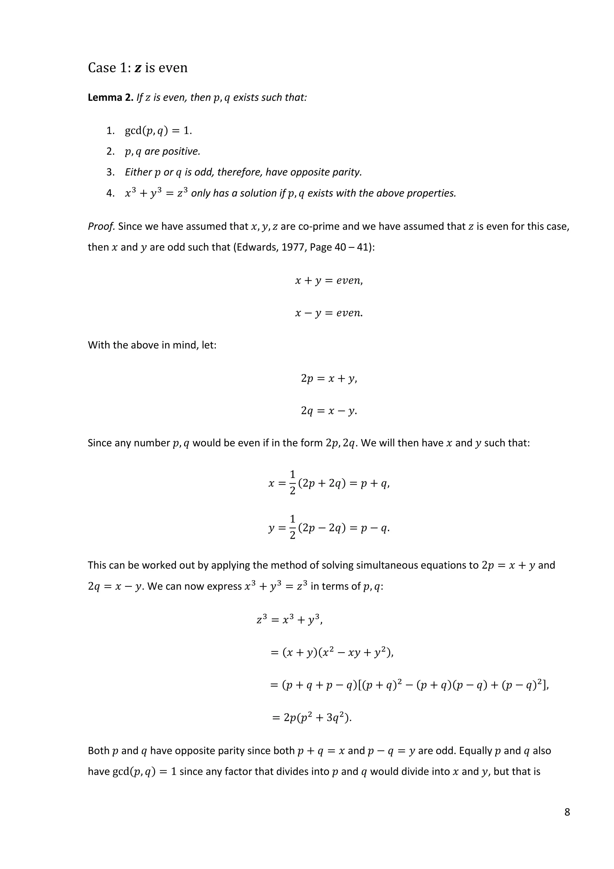 8
Case 1: 𝒛 is even
Lemma 2. If 𝑧 is even, then 𝑝, 𝑞 exists such that:
1. gcd(𝑝, 𝑞) = 1.
2. 𝑝, 𝑞 are positive.
3. Either 𝑝 or 𝑞 is odd, therefore, have opposite parity.
4. 𝑥3
+ 𝑦3
= 𝑧3
only has a solution if 𝑝, 𝑞 exists with the above properties.
Proof. Since we have assumed that 𝑥, 𝑦, 𝑧 are co-prime and we have assumed that 𝑧 is even for this case,
then 𝑥 and 𝑦 are odd such that (Edwards, 1977, Page 40 – 41):
𝑥 + 𝑦 = 𝑒𝑣𝑒𝑛,
𝑥 − 𝑦 = 𝑒𝑣𝑒𝑛.
With the above in mind, let:
2𝑝 = 𝑥 + 𝑦,
2𝑞 = 𝑥 − 𝑦.
Since any number 𝑝, 𝑞 would be even if in the form 2𝑝, 2𝑞. We will then have 𝑥 and 𝑦 such that:
𝑥 =
1
2
(2𝑝 + 2𝑞) = 𝑝 + 𝑞,
𝑦 =
1
2
(2𝑝 − 2𝑞) = 𝑝 − 𝑞.
This can be worked out by applying the method of solving simultaneous equations to 2𝑝 = 𝑥 + 𝑦 and
2𝑞 = 𝑥 − 𝑦. We can now express 𝑥3
+ 𝑦3
= 𝑧3
in terms of 𝑝, 𝑞:
𝑧3
= 𝑥3
+ 𝑦3
,
= (𝑥 + 𝑦)(𝑥2
− 𝑥𝑦 + 𝑦2),
= (𝑝 + 𝑞 + 𝑝 − 𝑞)[(𝑝 + 𝑞)2
− (𝑝 + 𝑞)(𝑝 − 𝑞) + (𝑝 − 𝑞)2],
= 2𝑝(𝑝2
+ 3𝑞2
).
Both 𝑝 and 𝑞 have opposite parity since both 𝑝 + 𝑞 = 𝑥 and 𝑝 − 𝑞 = 𝑦 are odd. Equally 𝑝 and 𝑞 also
have gcd(𝑝, 𝑞) = 1 since any factor that divides into 𝑝 and 𝑞 would divide into 𝑥 and 𝑦, but that is
 