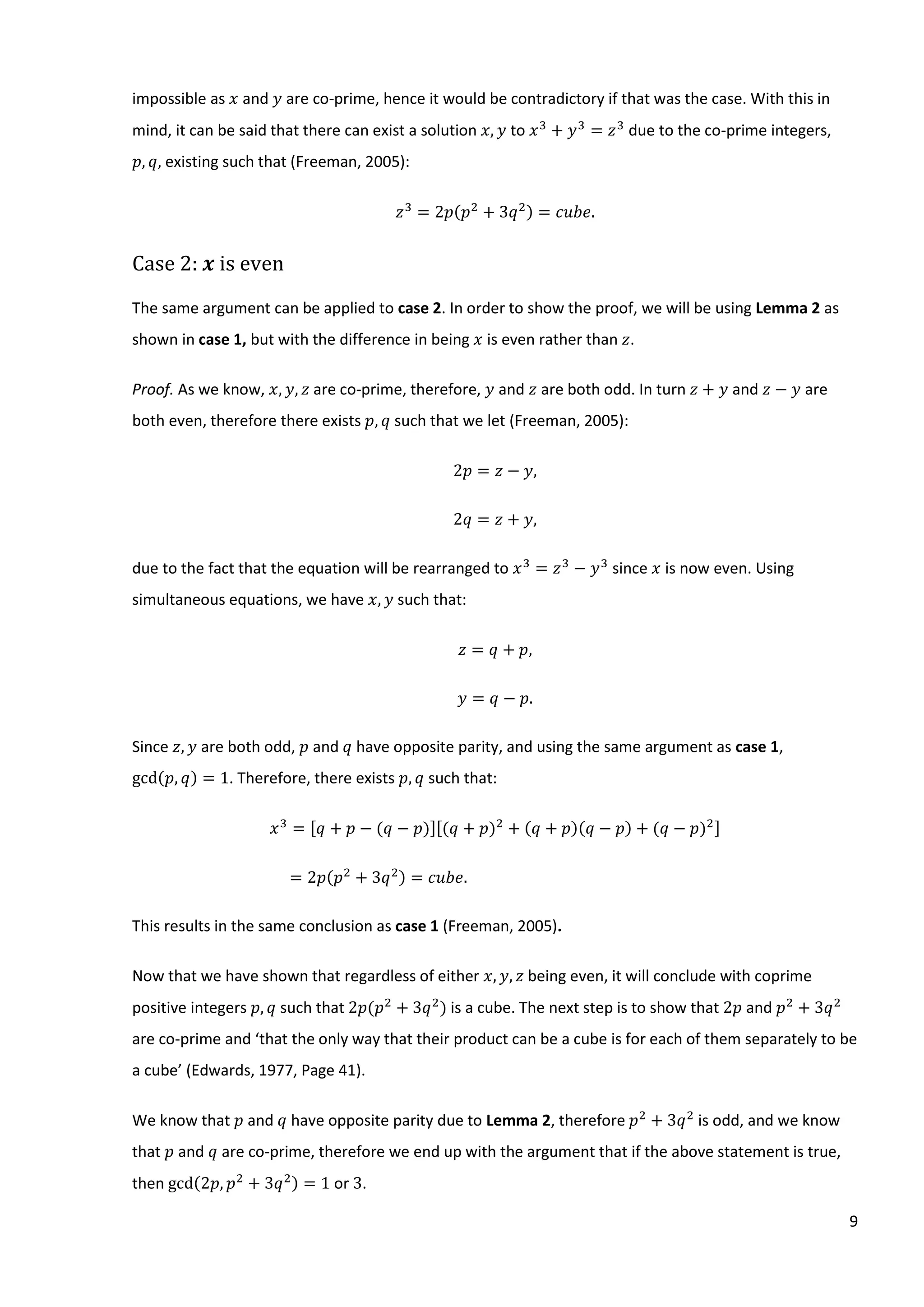 9
impossible as 𝑥 and 𝑦 are co-prime, hence it would be contradictory if that was the case. With this in
mind, it can be said that there can exist a solution 𝑥, 𝑦 to 𝑥3
+ 𝑦3
= 𝑧3
due to the co-prime integers,
𝑝, 𝑞, existing such that (Freeman, 2005):
𝑧3
= 2𝑝(𝑝2
+ 3𝑞2) = 𝑐𝑢𝑏𝑒.
Case 2: 𝒙 is even
The same argument can be applied to case 2. In order to show the proof, we will be using Lemma 2 as
shown in case 1, but with the difference in being 𝑥 is even rather than 𝑧.
Proof. As we know, 𝑥, 𝑦, 𝑧 are co-prime, therefore, 𝑦 and 𝑧 are both odd. In turn 𝑧 + 𝑦 and 𝑧 − 𝑦 are
both even, therefore there exists 𝑝, 𝑞 such that we let (Freeman, 2005):
2𝑝 = 𝑧 − 𝑦,
2𝑞 = 𝑧 + 𝑦,
due to the fact that the equation will be rearranged to 𝑥3
= 𝑧3
− 𝑦3
since 𝑥 is now even. Using
simultaneous equations, we have 𝑥, 𝑦 such that:
𝑧 = 𝑞 + 𝑝,
𝑦 = 𝑞 − 𝑝.
Since 𝑧, 𝑦 are both odd, 𝑝 and 𝑞 have opposite parity, and using the same argument as case 1,
gcd(𝑝, 𝑞) = 1. Therefore, there exists 𝑝, 𝑞 such that:
𝑥3
= [𝑞 + 𝑝 − (𝑞 − 𝑝)][(𝑞 + 𝑝)2
+ (𝑞 + 𝑝)(𝑞 − 𝑝) + (𝑞 − 𝑝)2]
= 2𝑝(𝑝2
+ 3𝑞2) = 𝑐𝑢𝑏𝑒.
This results in the same conclusion as case 1 (Freeman, 2005).
Now that we have shown that regardless of either 𝑥, 𝑦, 𝑧 being even, it will conclude with coprime
positive integers 𝑝, 𝑞 such that 2𝑝(𝑝2
+ 3𝑞2
) is a cube. The next step is to show that 2𝑝 and 𝑝2
+ 3𝑞2
are co-prime and ‘that the only way that their product can be a cube is for each of them separately to be
a cube’ (Edwards, 1977, Page 41).
We know that 𝑝 and 𝑞 have opposite parity due to Lemma 2, therefore 𝑝2
+ 3𝑞2
is odd, and we know
that 𝑝 and 𝑞 are co-prime, therefore we end up with the argument that if the above statement is true,
then gcd(2𝑝, 𝑝2
+ 3𝑞2) = 1 or 3.
 