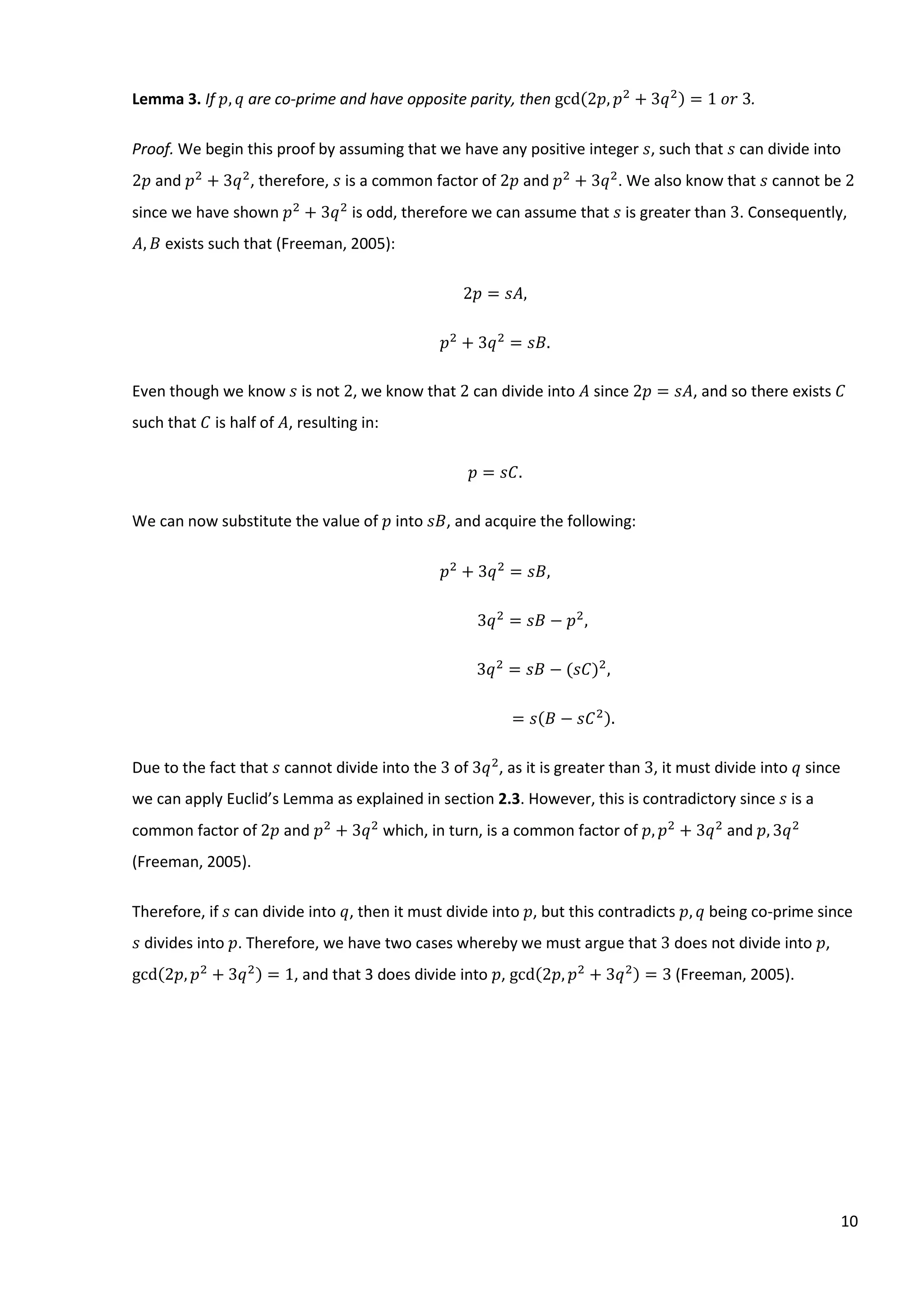 10
Lemma 3. If 𝑝, 𝑞 are co-prime and have opposite parity, then gcd(2𝑝, 𝑝2
+ 3𝑞2) = 1⁡𝑜𝑟⁡3.
Proof. We begin this proof by assuming that we have any positive integer 𝑠, such that 𝑠 can divide into
2𝑝 and 𝑝2
+ 3𝑞2
, therefore, 𝑠 is a common factor of 2𝑝 and 𝑝2
+ 3𝑞2
. We also know that 𝑠 cannot be 2
since we have shown 𝑝2
+ 3𝑞2
is odd, therefore we can assume that 𝑠 is greater than 3. Consequently,
𝐴, 𝐵 exists such that (Freeman, 2005):
2𝑝 = 𝑠𝐴,
𝑝2
+ 3𝑞2
= 𝑠𝐵.
Even though we know 𝑠 is not 2, we know that 2 can divide into 𝐴 since 2𝑝 = 𝑠𝐴, and so there exists 𝐶
such that 𝐶 is half of 𝐴, resulting in:
𝑝 = 𝑠𝐶.
We can now substitute the value of 𝑝 into 𝑠𝐵, and acquire the following:
𝑝2
+ 3𝑞2
= 𝑠𝐵,
3𝑞2
= 𝑠𝐵 − 𝑝2
,
3𝑞2
= 𝑠𝐵 − (𝑠𝐶)2
,
= 𝑠(𝐵 − 𝑠𝐶2).
Due to the fact that 𝑠 cannot divide into the 3 of 3𝑞2
, as it is greater than 3, it must divide into 𝑞 since
we can apply Euclid’s Lemma as explained in section 2.3. However, this is contradictory since 𝑠 is a
common factor of 2𝑝 and 𝑝2
+ 3𝑞2
which, in turn, is a common factor of 𝑝, 𝑝2
+ 3𝑞2
and 𝑝, 3𝑞2
(Freeman, 2005).
Therefore, if 𝑠 can divide into 𝑞, then it must divide into 𝑝, but this contradicts 𝑝, 𝑞 being co-prime since
𝑠 divides into 𝑝. Therefore, we have two cases whereby we must argue that 3 does not divide into 𝑝,
gcd(2𝑝, 𝑝2
+ 3𝑞2) = 1, and that 3 does divide into 𝑝, gcd(2𝑝, 𝑝2
+ 3𝑞2) = 3 (Freeman, 2005).
 