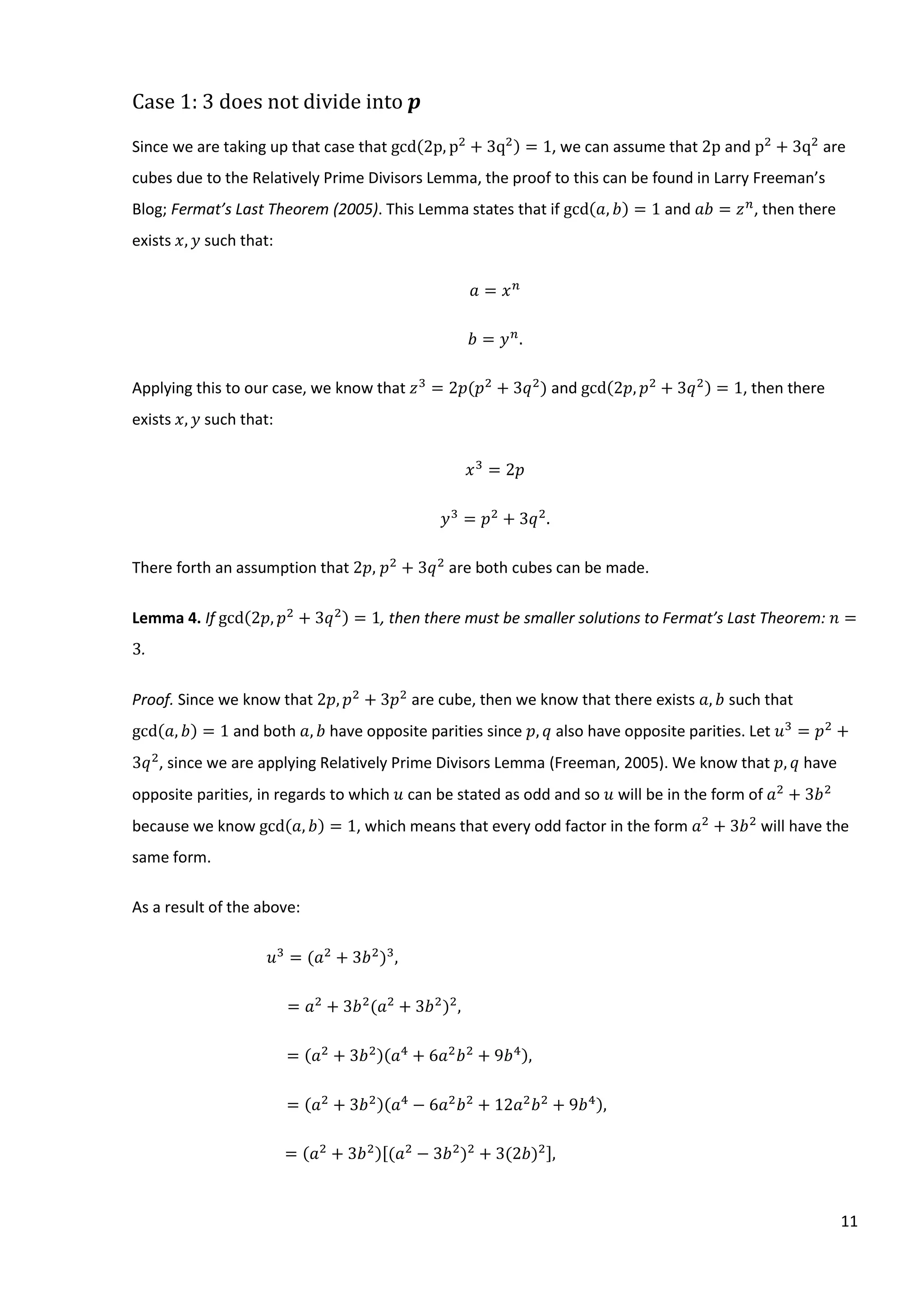 11
Case 1: 3 does not divide into 𝒑
Since we are taking up that case that gcd(2p, p2
+ 3q2) = 1, we can assume that 2p and p2
+ 3q2
are
cubes due to the Relatively Prime Divisors Lemma, the proof to this can be found in Larry Freeman’s
Blog; Fermat’s Last Theorem (2005). This Lemma states that if gcd(𝑎, 𝑏) = 1 and 𝑎𝑏 = 𝑧 𝑛
, then there
exists 𝑥, 𝑦 such that:
𝑎 = 𝑥 𝑛
𝑏 = 𝑦 𝑛
.
Applying this to our case, we know that 𝑧3
= 2𝑝(𝑝2
+ 3𝑞2
) and gcd(2𝑝, 𝑝2
+ 3𝑞2) = 1, then there
exists 𝑥, 𝑦 such that:
𝑥3
= 2𝑝
𝑦3
= 𝑝2
+ 3𝑞2
.
There forth an assumption that 2𝑝, 𝑝2
+ 3𝑞2
are both cubes can be made.
Lemma 4. If gcd(2𝑝, 𝑝2
+ 3𝑞2) = 1, then there must be smaller solutions to Fermat’s Last Theorem: 𝑛 =
3.
Proof. Since we know that 2𝑝, 𝑝2
+ 3𝑝2
are cube, then we know that there exists 𝑎, 𝑏 such that
gcd(𝑎, 𝑏) = 1 and both 𝑎, 𝑏 have opposite parities since 𝑝, 𝑞 also have opposite parities. Let 𝑢3
= 𝑝2
+
3𝑞2
, since we are applying Relatively Prime Divisors Lemma (Freeman, 2005). We know that 𝑝, 𝑞 have
opposite parities, in regards to which 𝑢 can be stated as odd and so 𝑢 will be in the form of 𝑎2
+ 3𝑏2
because we know gcd(𝑎, 𝑏) = 1, which means that every odd factor in the form 𝑎2
+ 3𝑏2
will have the
same form.
As a result of the above:
𝑢3
= (𝑎2
+ 3𝑏2
)3
,
= 𝑎2
+ 3𝑏2
(𝑎2
+ 3𝑏2
)2
,
= (𝑎2
+ 3𝑏2)(𝑎4
+ 6𝑎2
𝑏2
+ 9𝑏4),
= (𝑎2
+ 3𝑏2)(𝑎4
− 6𝑎2
𝑏2
+ 12𝑎2
𝑏2
+ 9𝑏4),
= (𝑎2
+ 3𝑏2)[(𝑎2
− 3𝑏2
)2
+ 3(2𝑏)2],
 